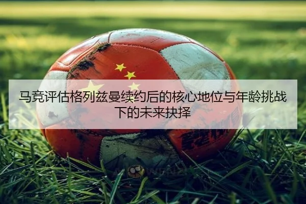 马竞评估格列兹曼续约后的核心地位与年龄挑战下的未来抉择