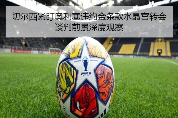 切尔西紧盯奥利塞违约金条款水晶宫转会谈判前景深度观察