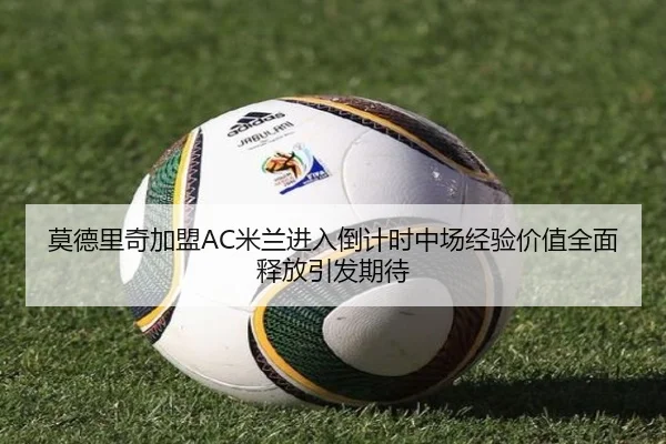 莫德里奇加盟AC米兰进入倒计时中场经验价值全面释放引发期待